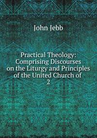 Practical Theology: Comprising Discourses on the Liturgy and Principles of the United Church of .. 2