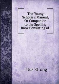 The Young Scholar's Manual, Or Companion to the Spelling Book Consisting of .