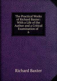The Practical Works of Richard Baxter: With a Life of the Author and a Critical Examination of .. 6