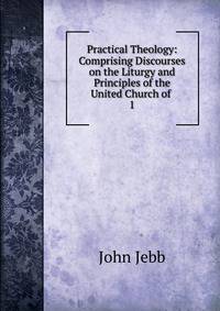 Practical Theology: Comprising Discourses on the Liturgy and Principles of the United Church of .. 1