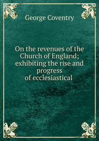 On the revenues of the Church of England; exhibiting the rise and progress of ecclesiastical .