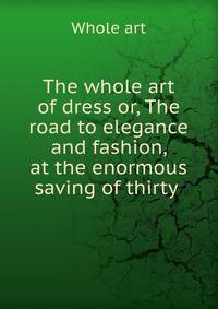 The whole art of dress or, The road to elegance and fashion, at the enormous saving of thirty .