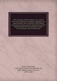 The removal of the Indians. An article from the American monthly magazine: an examination of an article in the North American review: and an exhibition of the advancement of the southern tribes, in civilization and Christianity