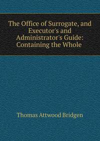 The Office of Surrogate, and Executor's and Administrator's Guide: Containing the Whole .