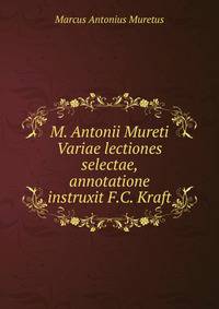 M. Antonii Mureti Variae lectiones selectae, annotatione instruxit F.C. Kraft