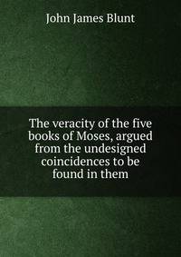 The veracity of the five books of Moses, argued from the undesigned coincidences to be found in them
