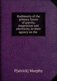 Rudiments of the primary forces of gravity, magnetism and electricity, in their agency on the .