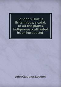 Loudon's Hortus Britannicus, a catal. of all the plants indigenous, cultivated in, or introduced .
