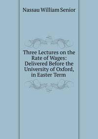 Three Lectures on the Rate of Wages: Delivered Before the University of Oxford, in Easter Term .