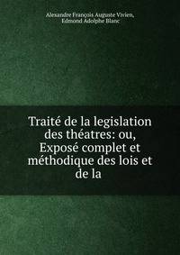 Traite de la legislation des theatres: ou, Expose complet et methodique des lois et de la .