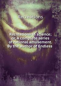 Recreations in science; or, A complete series of rational amusement. By the author of Endless .