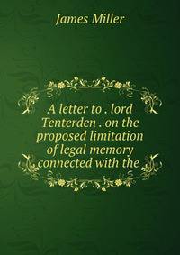 A letter to . lord Tenterden . on the proposed limitation of legal memory connected with the .