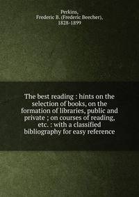 The best reading : hints on the selection of books, on the formation of libraries, public and private ; on courses of reading, etc. : with a classified bibliography for easy reference