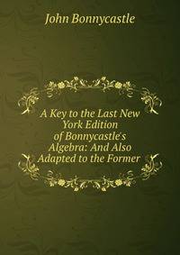A Key to the Last New York Edition of Bonnycastle's Algebra: And Also Adapted to the Former .