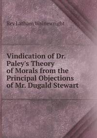 Vindication of Dr. Paley's Theory of Morals from the Principal Objections of Mr. Dugald Stewart .