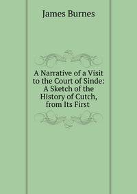 A Narrative of a Visit to the Court of Sinde: A Sketch of the History of Cutch, from Its First .