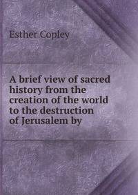 A brief view of sacred history from the creation of the world to the destruction of Jerusalem by .
