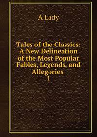 Tales of the Classics: A New Delineation of the Most Popular Fables, Legends, and Allegories .. 1