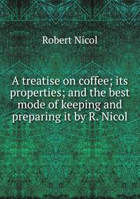 A treatise on coffee; its properties; and the best mode of keeping and preparing it by R. Nicol.
