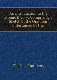 An introduction to the atomic theory: Comprising a Sketch of the Opinions Entertained by the .