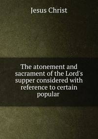 The atonement and sacrament of the Lord's supper considered with reference to certain popular .