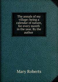 The annals of my village: being a calendar of nature, for every month in the year. By the author .