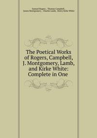 The Poetical Works of Rogers, Campbell, J. Montgomery, Lamb, and Kirke White: Complete in One .