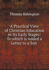 A Practical View of Christian Education in Its Early Stages: To which is Added a Letter to a Son .
