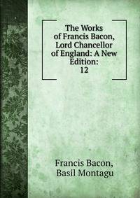 The Works of Francis Bacon, Lord Chancellor of England: A New Edition:. 12