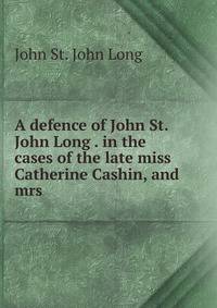 A defence of John St. John Long . in the cases of the late miss Catherine Cashin, and mrs .