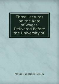 Three Lectures on the Rate of Wages, Delivered Before the University of .