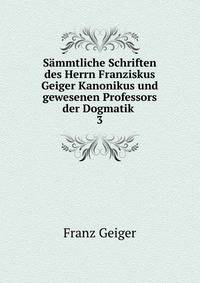 Smmtliche Schriften des Herrn Franziskus Geiger Kanonikus und gewesenen Professors der Dogmatik .. 3