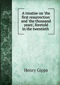 A treatise on 'the first resurrection' and 'the thousand years', foretold in the twentieth .