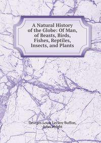 A Natural History of the Globe: Of Man, of Beasts, Birds, Fishes, Reptiles, Insects, and Plants