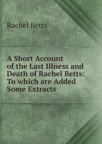 A Short Account of the Last Illness and Death of Rachel Betts: To which are Added Some Extracts .