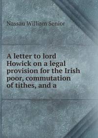 A letter to lord Howick on a legal provision for the Irish poor, commutation of tithes, and a .