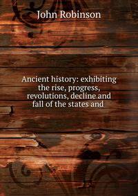 Ancient history: exhibiting the rise, progress, revolutions, decline and fall of the states and .