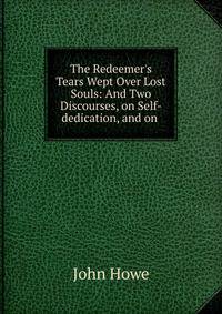 The Redeemer's Tears Wept Over Lost Souls: And Two Discourses, on Self-dedication, and on .