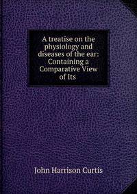 A treatise on the physiology and diseases of the ear: Containing a Comparative View of Its .