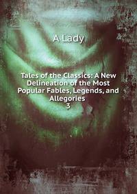 Tales of the Classics: A New Delineation of the Most Popular Fables, Legends, and Allegories .. 3