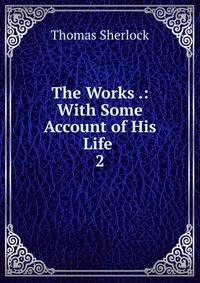 The Works .: With Some Account of His Life .. 2
