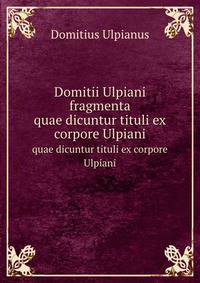 Domitii Ulpiani fragmenta. quae dicuntur tituli ex corpore Ulpiani