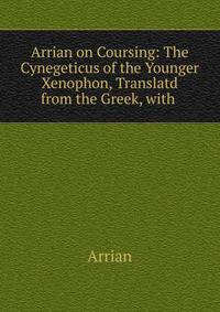 Arrian on Coursing: The Cynegeticus of the Younger Xenophon, Translatd from the Greek, with .