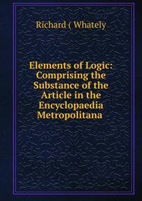 Elements of Logic: Comprising the Substance of the Article in the Encyclopaedia Metropolitana .