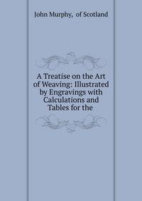 A Treatise on the Art of Weaving: Illustrated by Engravings with Calculations and Tables for the .