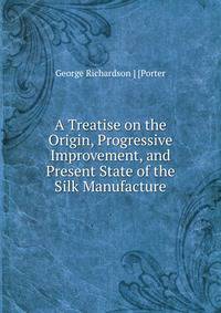 A Treatise on the Origin, Progressive Improvement, and Present State of the Silk Manufacture