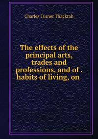 The effects of the principal arts, trades and professions, and of . habits of living, on .