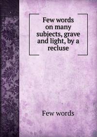 Few words on many subjects, grave and light, by a recluse