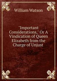 "Important Considerations," Or A Vindication of Queen Elizabeth from the Charge of Unjust .