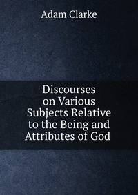 Discourses on Various Subjects Relative to the Being and Attributes of God .